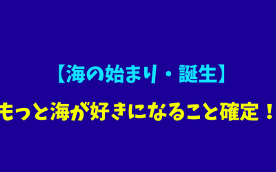 【海の始まり・誕生】もっと海が好きになること確定！