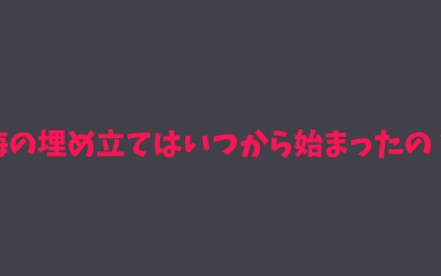 【歴史】海の埋め立てはいつから始まったの？