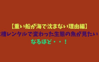 【重い船が海で沈まない理由編】水槽レンタルで変わった生態の魚が見たい！なるほど・・！