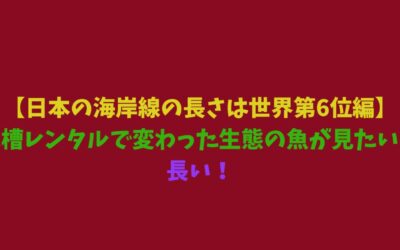 【日本の海岸線の長さは世界第6位編】水槽レンタルで変わった生態の魚が見たい！長い！